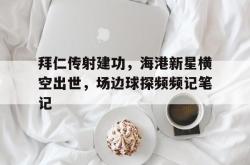 拜仁传射建功，海港新星横空出世，场边球探频频记笔记